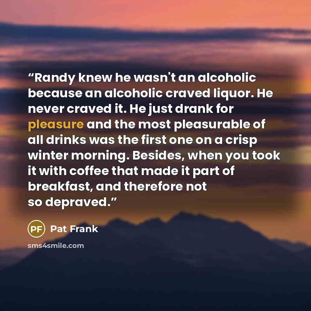 “Randy knew he wasn't an alcoholic because an alcoholic craved liquor. He never craved it. He just drank for pleasure and the most pleasurable of all drinks was the first one on a crisp winter morning. Besides, when you took it with coffee that made it part of breakfast, and therefore not so…” quote by Pat Frank