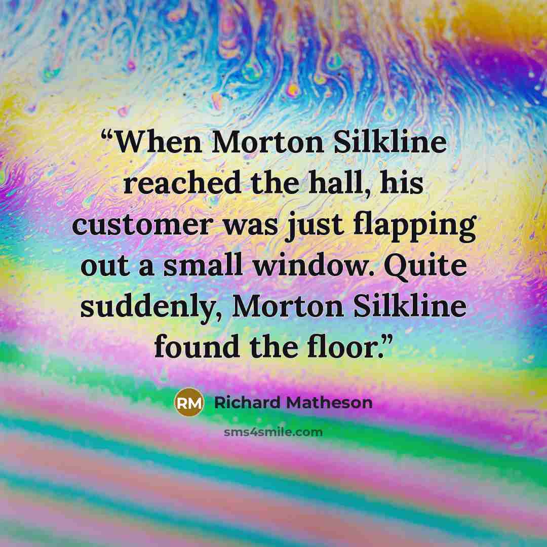 “When Morton Silkline reached the hall, his customer was just flapping out a small window. Quite suddenly, Morton Silkline found the floor.” quote by Richard Matheson