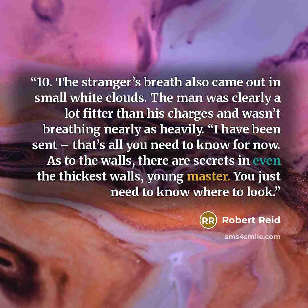 “10. The stranger’s breath also came out in small white clouds. The man was clearly a lot fitter than his charges and wasn’t breathing nearly as heavily. “I have been sent – that’s all you need to know for now. As to the walls, there are secrets in even the thickest walls, young master. You just…” quote by Robert Reid