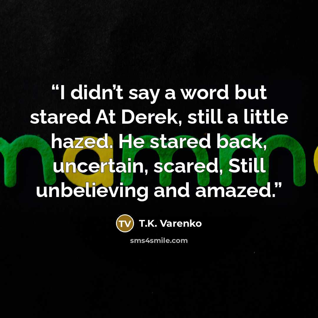 “I didn’t say a word but stared At Derek, still a little hazed. He stared back, uncertain, scared, Still unbelieving and amazed.” quote by T.K. Varenko