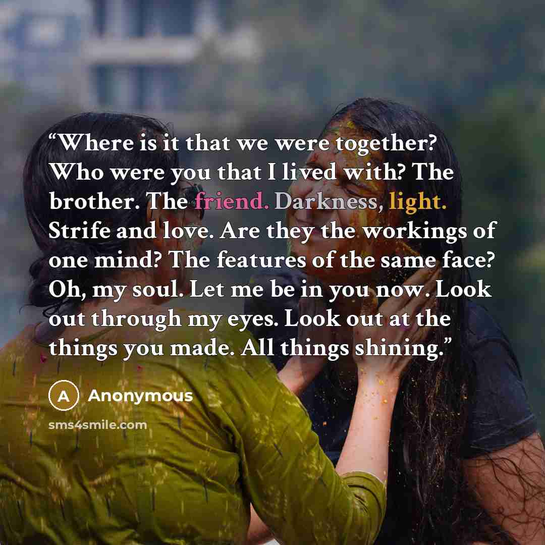 “Where is it that we were together? Who were you that I lived with? The brother. The friend. Darkness, light. Strife and love. Are they the workings of one mind? The features of the same face? Oh, my soul. Let me be in you now. Look out through my eyes. Look out at the things you made. All things…” quote by Anonymous