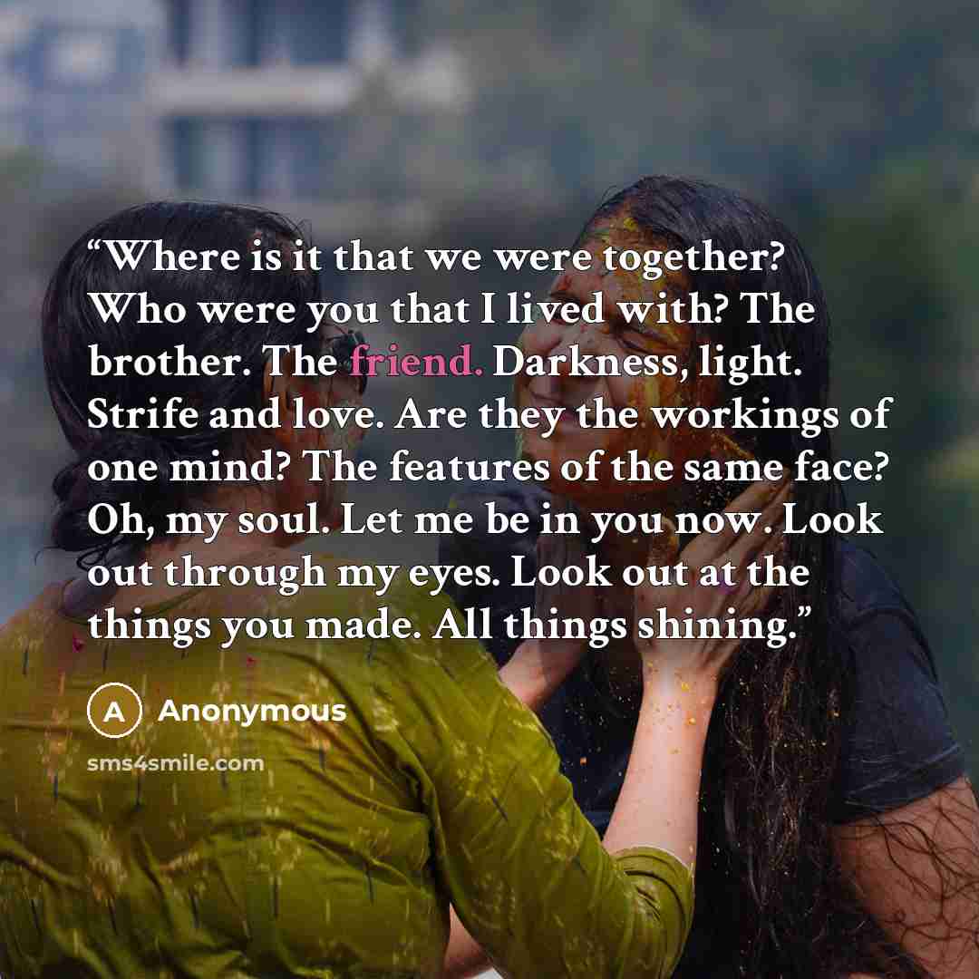 “Where is it that we were together? Who were you that I lived with? The brother. The friend. Darkness, light. Strife and love. Are they the workings of one mind? The features of the same face? Oh, my soul. Let me be in you now. Look out through my eyes. Look out at the things you made. All things…” quote by Anonymous