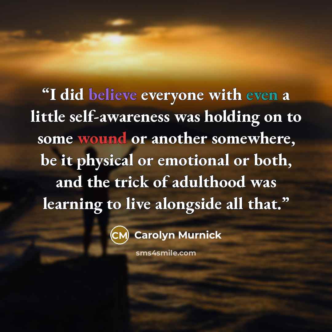 “I did believe everyone with even a little self-awareness was holding on to some wound or another somewhere, be it physical or emotional or both, and the trick of adulthood was learning to live alongside all that.” quote by Carolyn Murnick