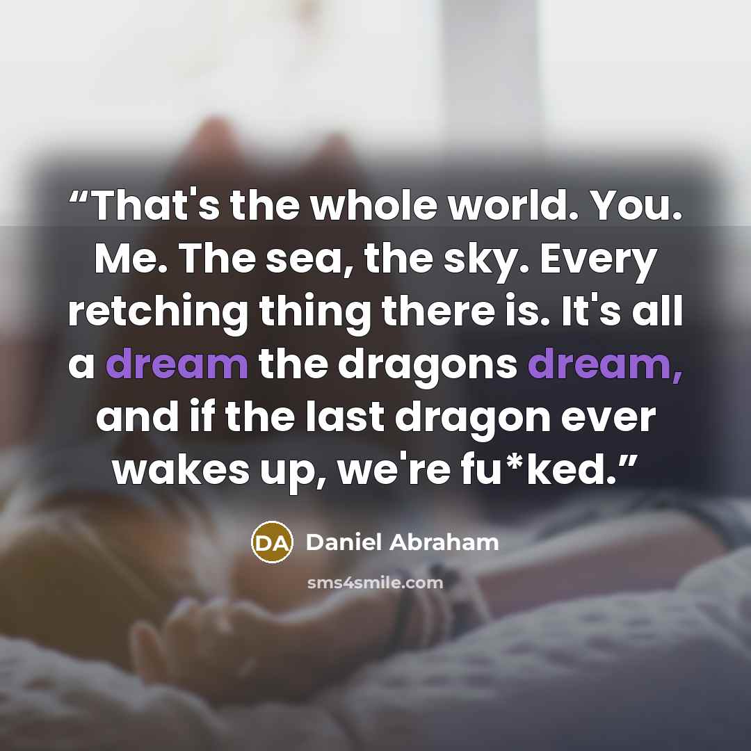 “That's the whole world. You. Me. The sea, the sky. Every retching thing there is. It's all a dream the dragons dream, and if the last dragon ever wakes up, we're fu*ked.” quote by Daniel Abraham