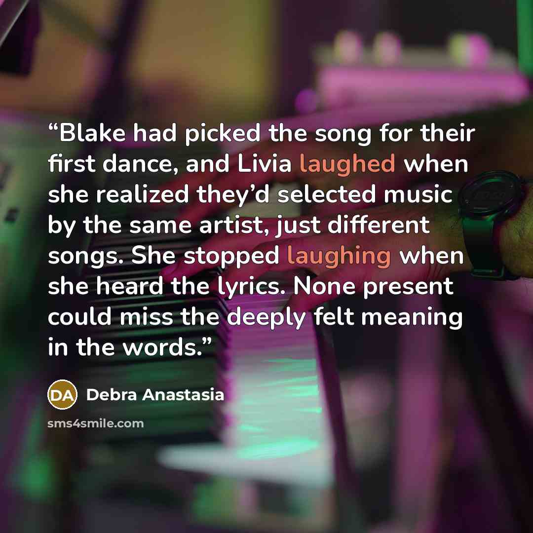 “Blake had picked the song for their first dance, and Livia laughed when she realized they’d selected music by the same artist, just different songs. She stopped laughing when she heard the lyrics. None present could miss the deeply felt meaning in the words.” quote by Debra Anastasia