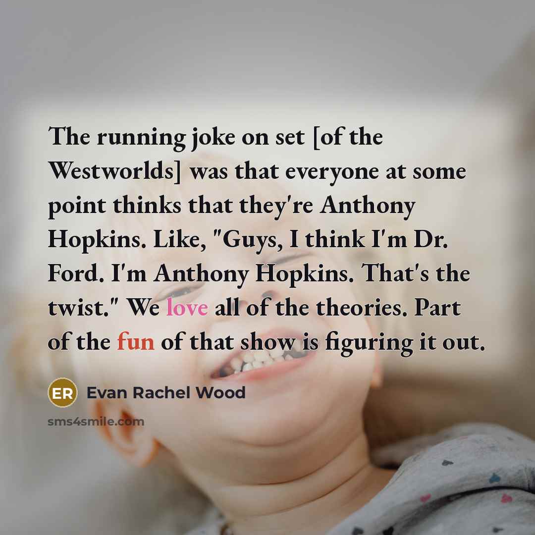 “The running joke on set [of the Westworlds] was that everyone at some point thinks that they're Anthony Hopkins. Like, "Guys, I think I'm Dr. Ford. I'm Anthony Hopkins. That's the twist." We love all of the theories. Part of the fun of that show is figuring it out.” quote by Evan Rachel Wood