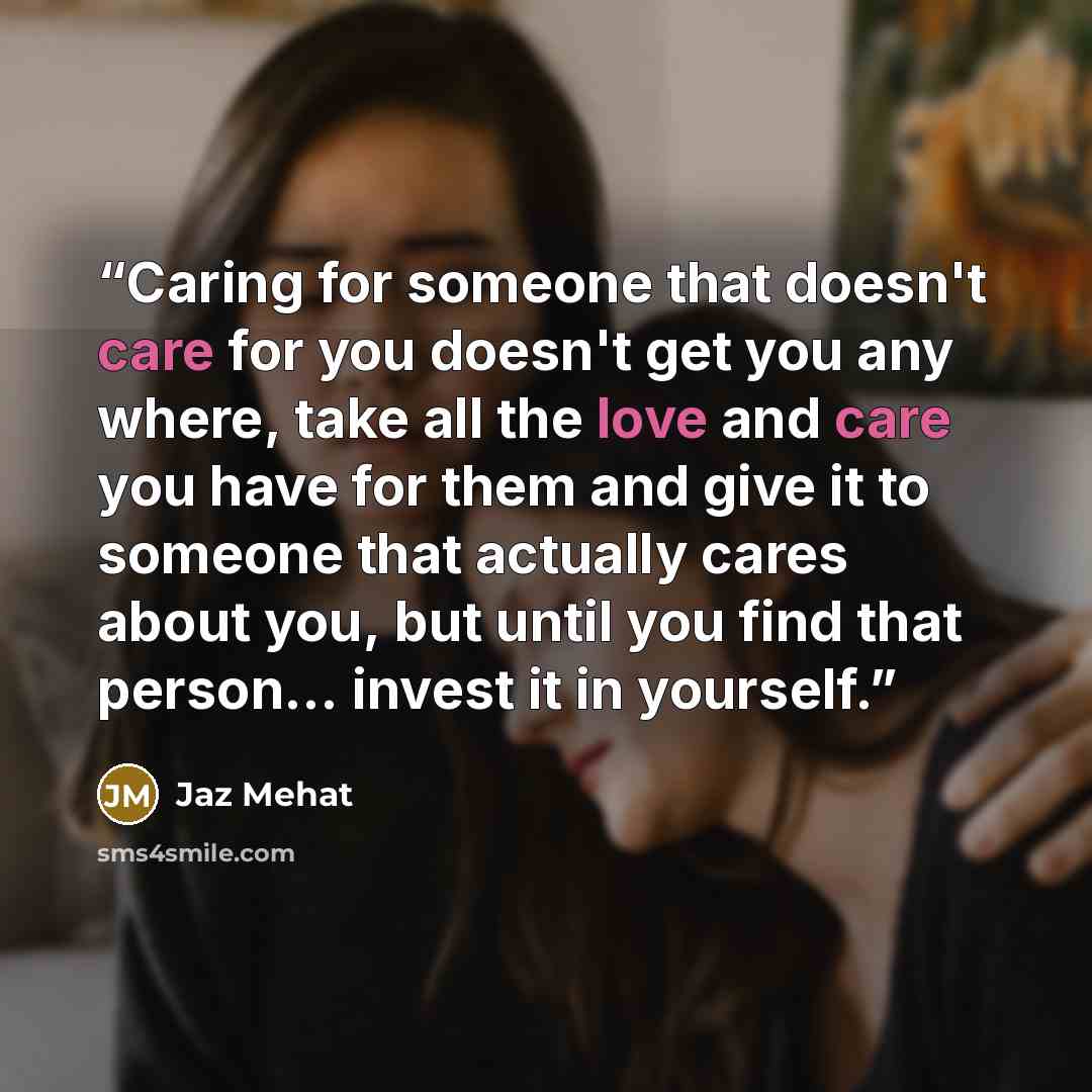 “Caring for someone that doesn't care for you doesn't get you any where, take all the love and care you have for them and give it to someone that actually cares about you, but until you find that person... invest it in yourself.” quote by Jaz Mehat