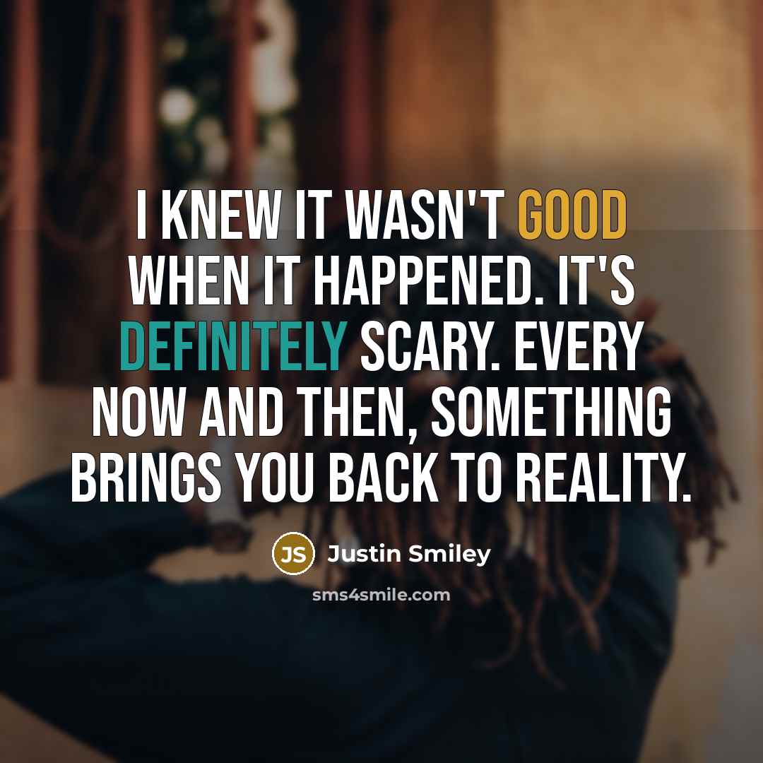 “I knew it wasn't good when it happened. It's definitely scary. Every now and then, something brings you back to reality.” quote by Justin Smiley