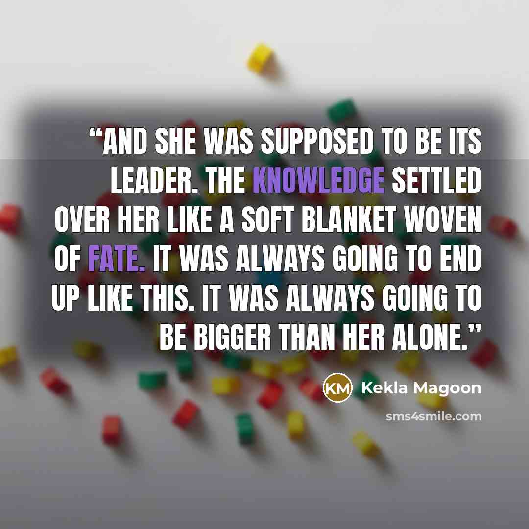 “And she was supposed to be its leader. The knowledge settled over her like a soft blanket woven of fate. It was always going to end up like this. It was always going to be bigger than her alone.” quote by Kekla Magoon