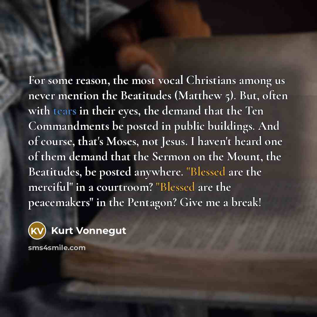 “For some reason, the most vocal Christians among us never mention the Beatitudes (Matthew 5). But, often with tears in their eyes, the demand that the Ten Commandments be posted in public buildings. And of course, that's Moses, not Jesus. I haven't heard one of them demand that the Sermon on the…” quote by Kurt Vonnegut