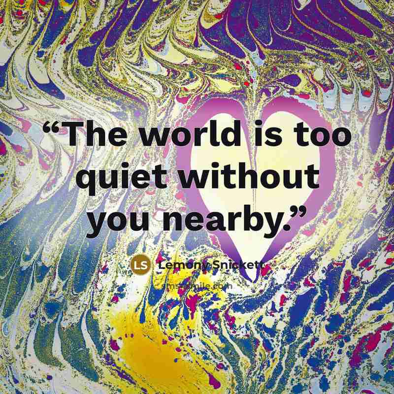 “The world is too quiet without you nearby.” quote by Lemony Snickett