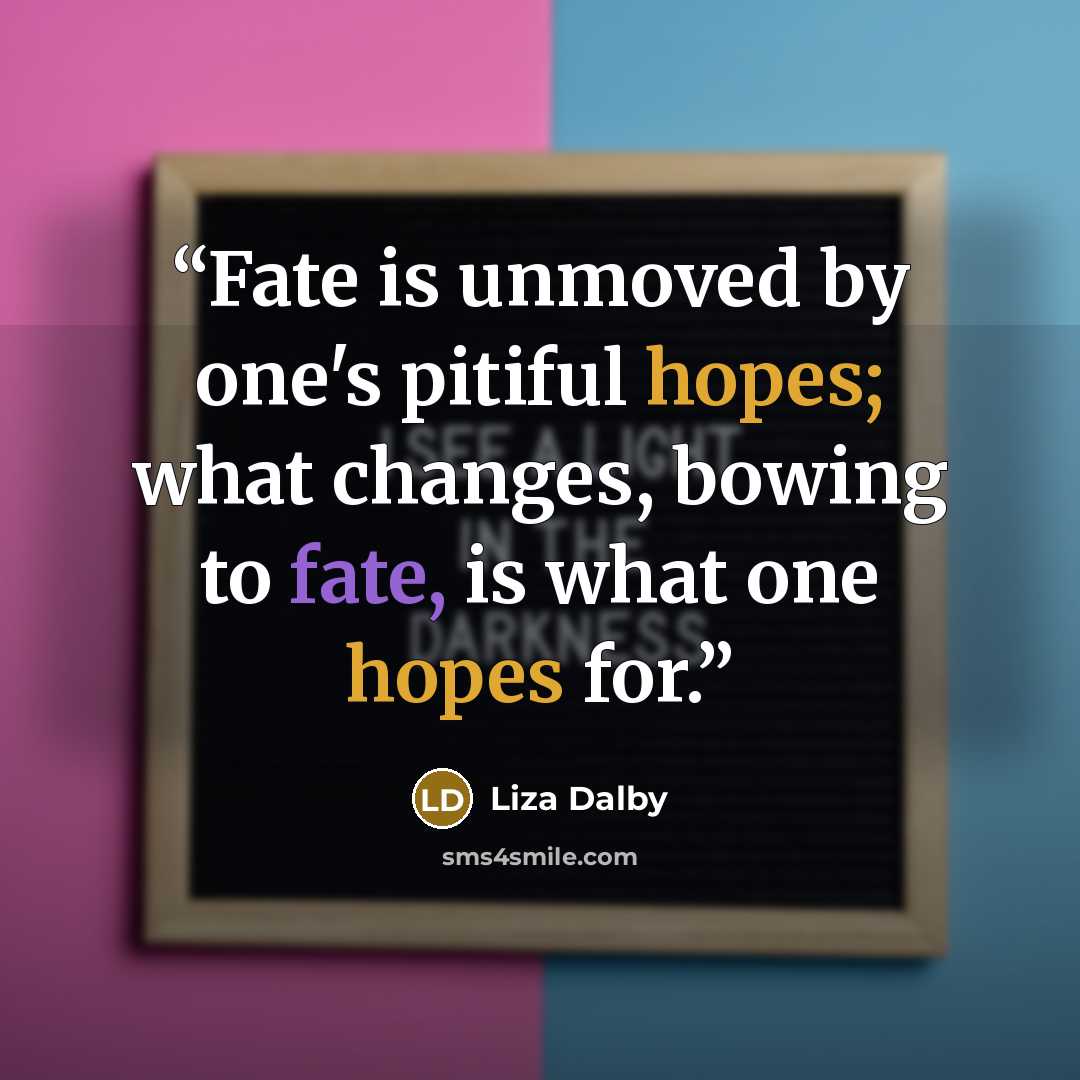 “Fate is unmoved by one's pitiful hopes; what changes, bowing to fate, is what one hopes for.” quote by Liza Dalby