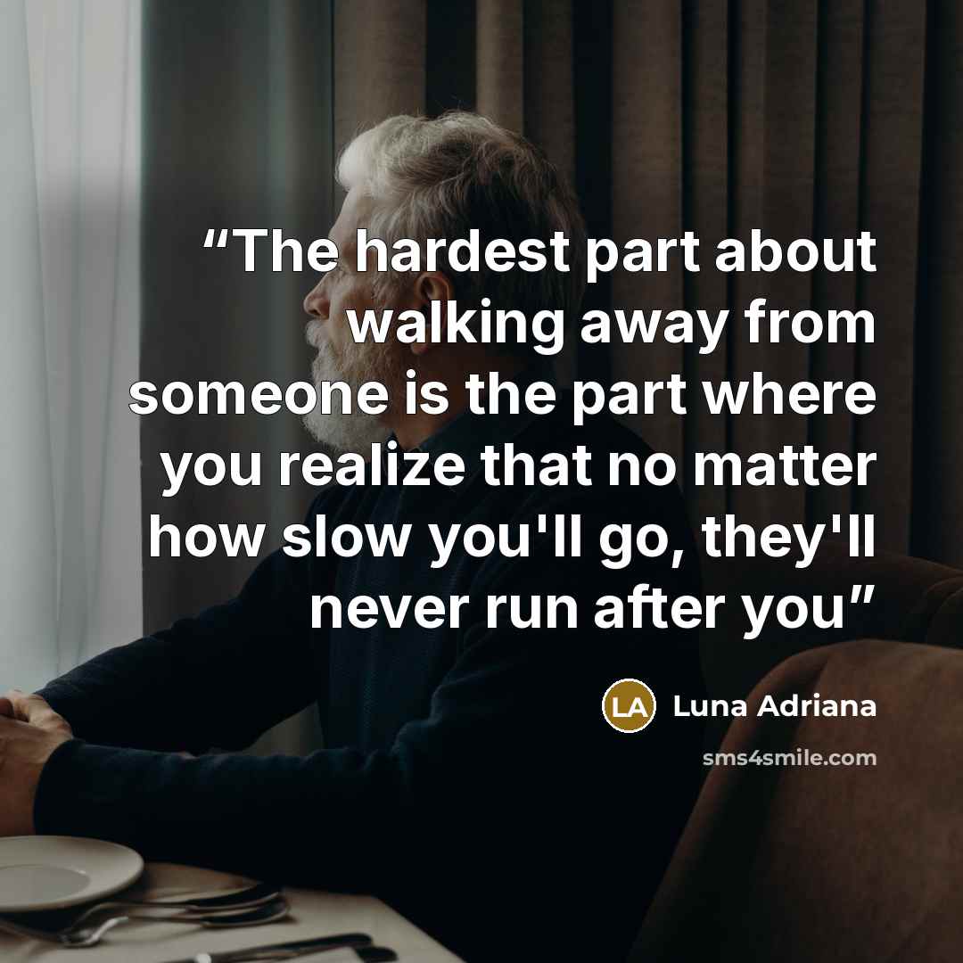 “The hardest part about walking away from someone is the part where you realize that no matter how slow you'll go, they'll never run after you” quote by Luna Adriana