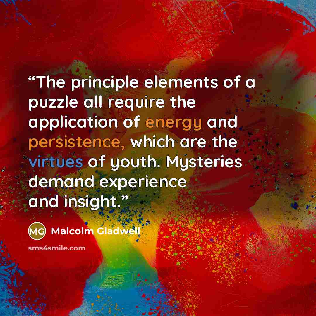 “The principle elements of a puzzle all require the application of energy and persistence, which are the virtues of youth. Mysteries demand experience and insight.” quote by Malcolm Gladwell