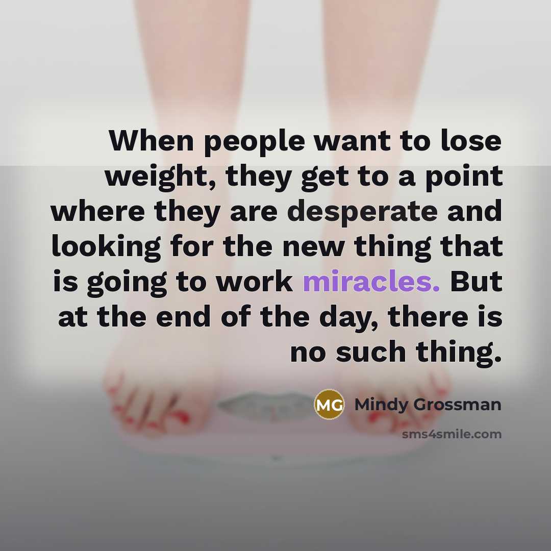 “When people want to lose weight, they get to a point where they are desperate and looking for the new thing that is going to work miracles. But at the end of the day, there is no such thing.” quote by Mindy Grossman