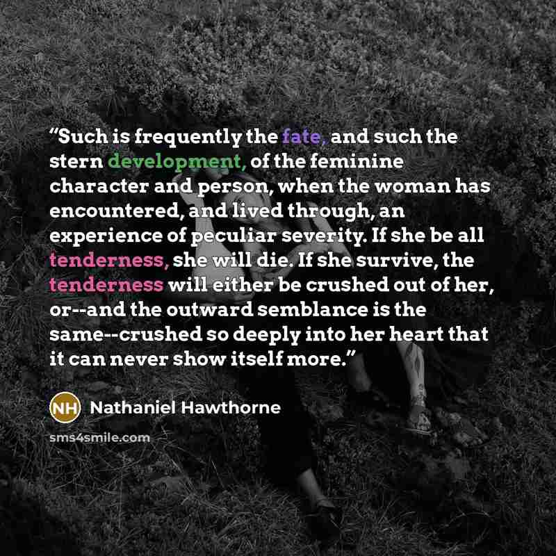 “Such is frequently the fate, and such the stern development, of the feminine character and person, when the woman has encountered, and lived through, an experience of peculiar severity. If she be all tenderness, she will die. If she survive, the tenderness will either be crushed out of her…” quote by Nathaniel Hawthorne