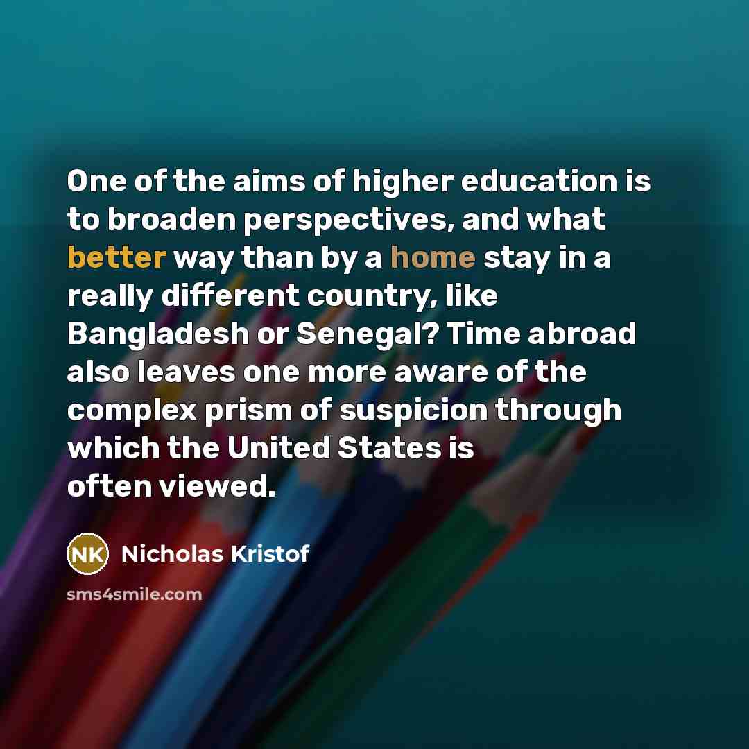 “One of the aims of higher education is to broaden perspectives, and what better way than by a home stay in a really different country, like Bangladesh or Senegal? Time abroad also leaves one more aware of the complex prism of suspicion through which the United States is often viewed.” quote by Nicholas Kristof