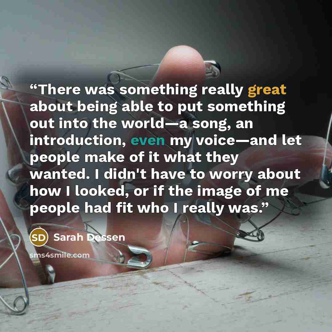 “There was something really great about being able to put something out into the world—a song, an introduction, even my voice—and let people make of it what they wanted. I didn't have to worry about how I looked, or if the image of me people had fit who I really was.” quote by Sarah Dessen