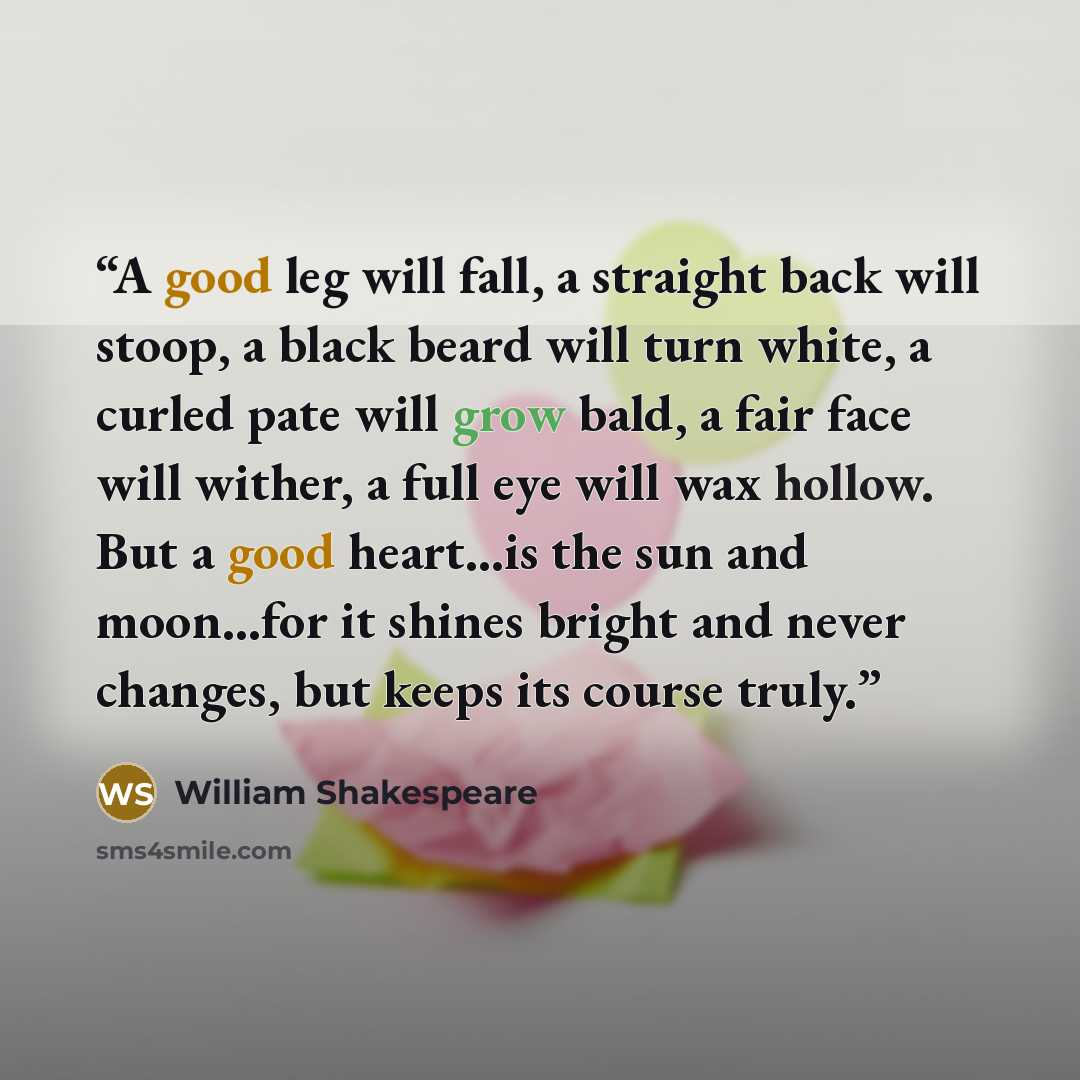 “A good leg will fall, a straight back will stoop, a black beard will turn white, a curled pate will grow bald, a fair face will wither, a full eye will wax hollow. But a good heart...is the sun and moon...for it shines bright and never changes, but keeps its course truly.” quote by William Shakespeare