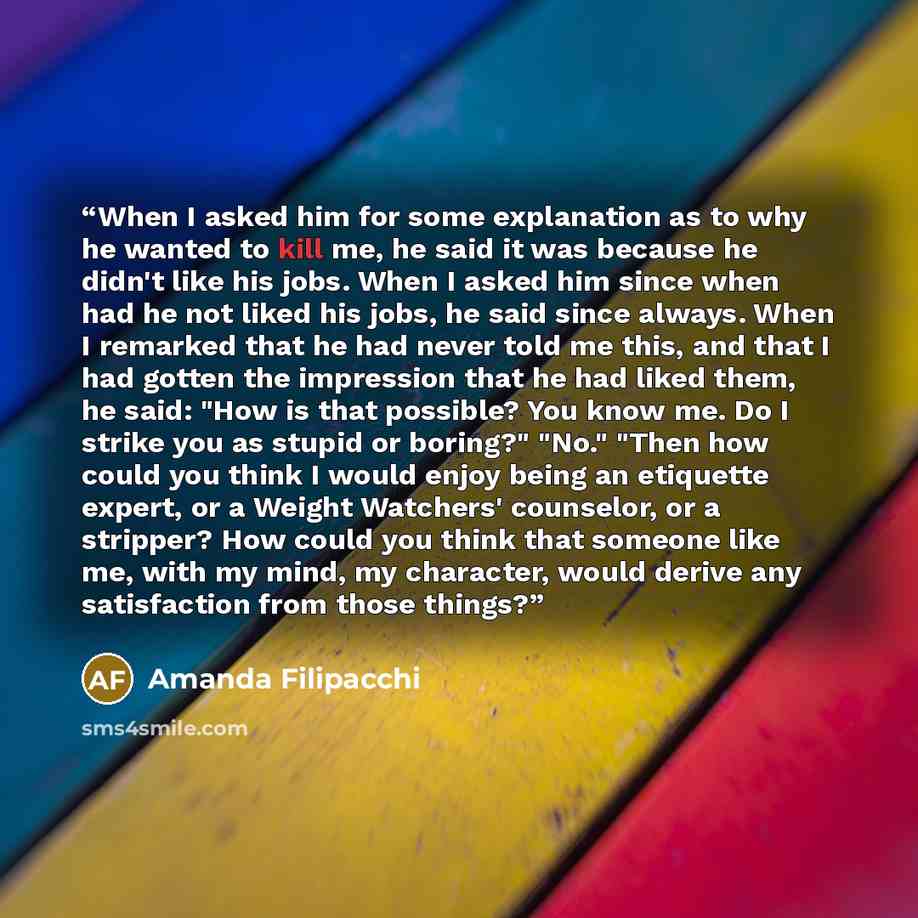 “When I asked him for some explanation as to why he wanted to kill me, he said it was because he didn't like his jobs. When I asked him since when had he not liked his jobs, he said since always. When I remarked that he had never told me this, and that I had gotten the impression that he had liked…” quote by Amanda Filipacchi