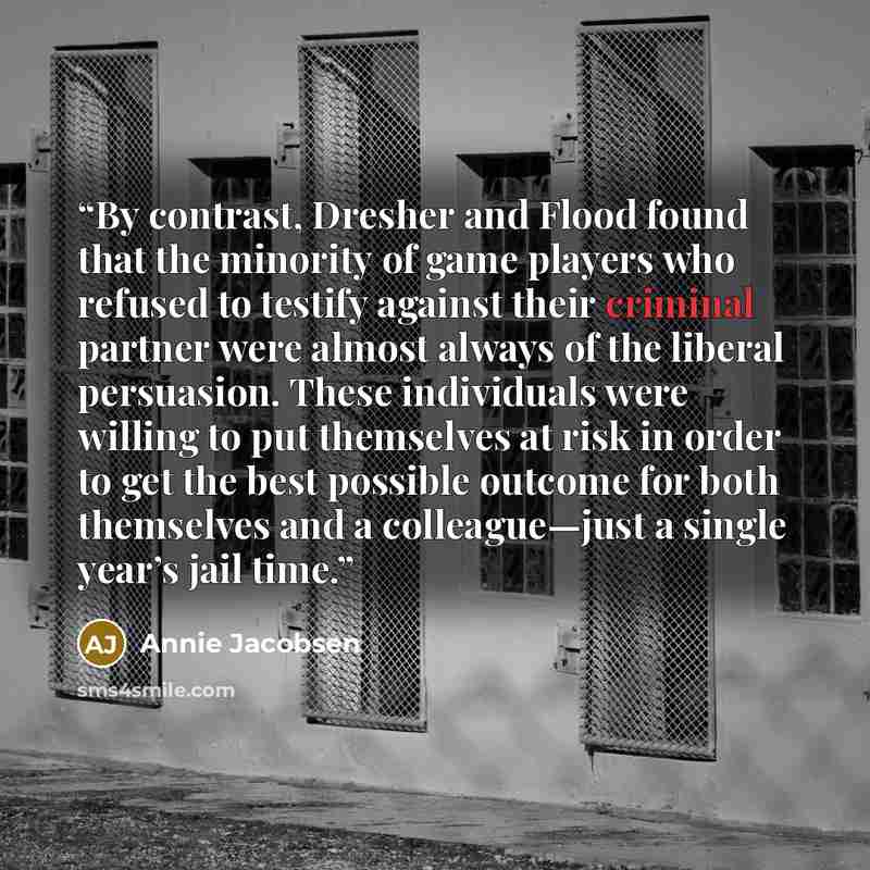 “By contrast, Dresher and Flood found that the minority of game players who refused to testify against their criminal partner were almost always of the liberal persuasion. These individuals were willing to put themselves at risk in order to get the best possible outcome for both themselves and a…” quote by Annie Jacobsen
