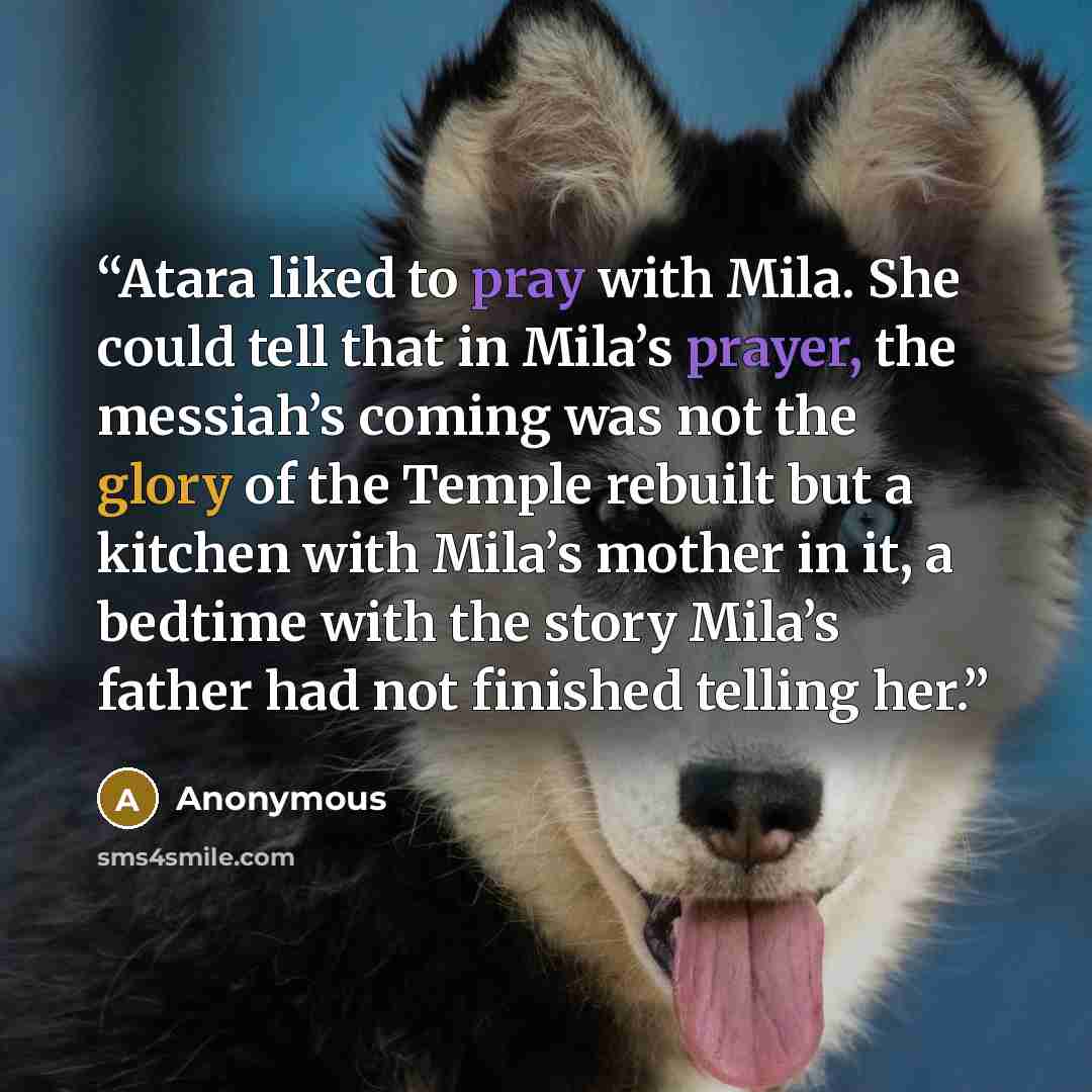 “Atara liked to pray with Mila. She could tell that in Mila’s prayer, the messiah’s coming was not the glory of the Temple rebuilt but a kitchen with Mila’s mother in it, a bedtime with the story Mila’s father had not finished telling her.” quote by Anonymous