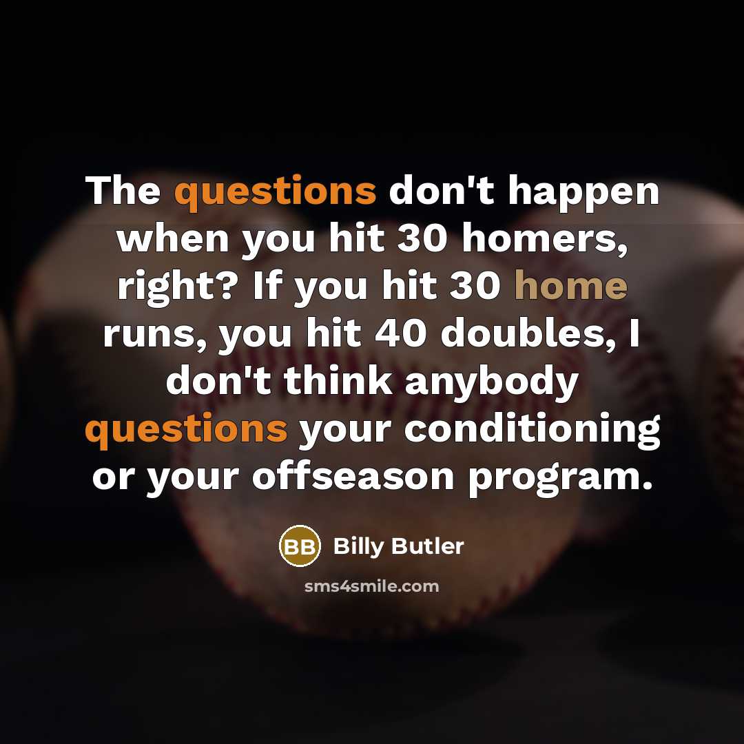 “The questions don't happen when you hit 30 homers, right? If you hit 30 home runs, you hit 40 doubles, I don't think anybody questions your conditioning or your offseason program.” quote by Billy Butler