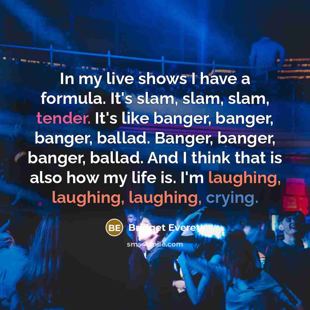 “In my live shows I have a formula. It's slam, slam, slam, tender. It's like banger, banger, banger, ballad. Banger, banger, banger, ballad. And I think that is also how my life is. I'm laughing, laughing, laughing, crying.” quote by Bridget Everett