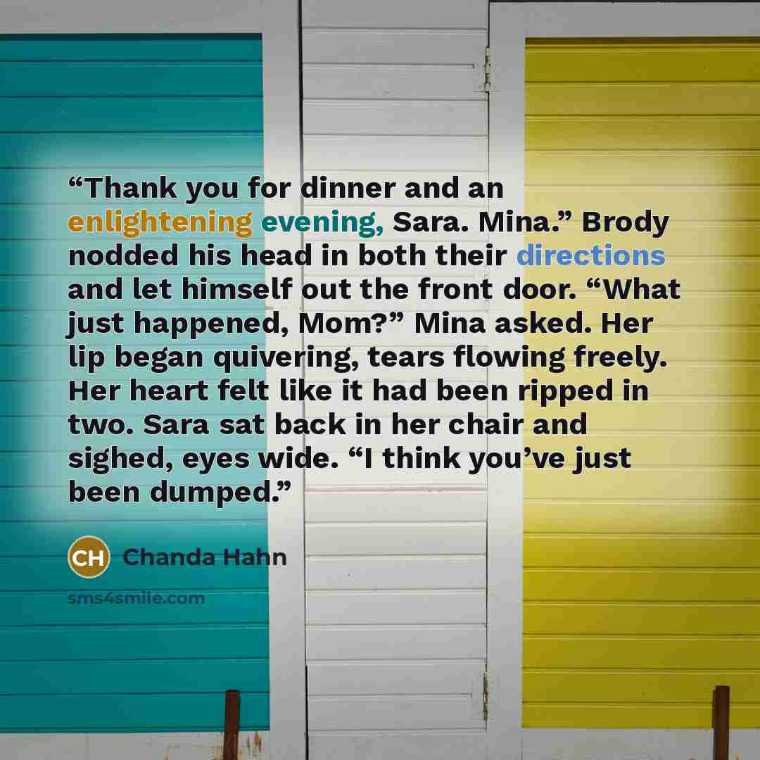 “Thank you for dinner and an enlightening evening, Sara. Mina.” Brody nodded his head in both their directions and let himself out the front door. “What just happened, Mom?” Mina asked. Her lip began quivering, tears flowing freely. Her heart felt like it had been ripped in two. Sara sat back in…” quote by Chanda Hahn