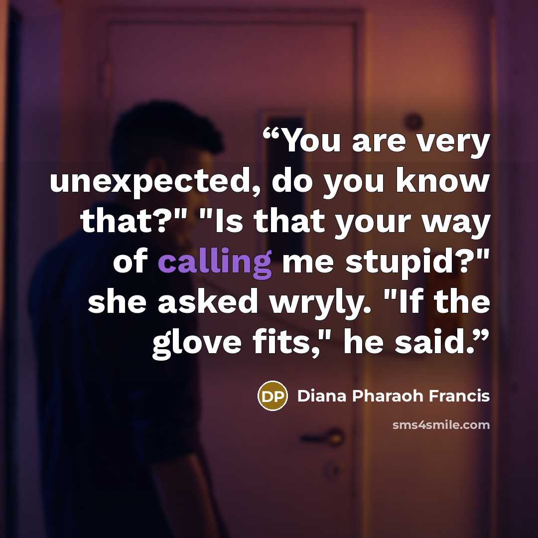 “You are very unexpected, do you know that?" "Is that your way of calling me stupid?" she asked wryly. "If the glove fits," he said.” quote by Diana Pharaoh Francis