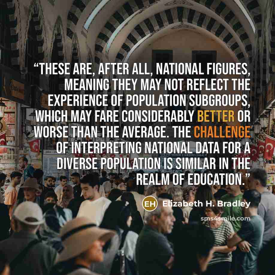 “These are, after all, national figures, meaning they may not reflect the experience of population subgroups, which may fare considerably better or worse than the average. The challenge of interpreting national data for a diverse population is similar in the realm of education.” quote by Elizabeth H. Bradley