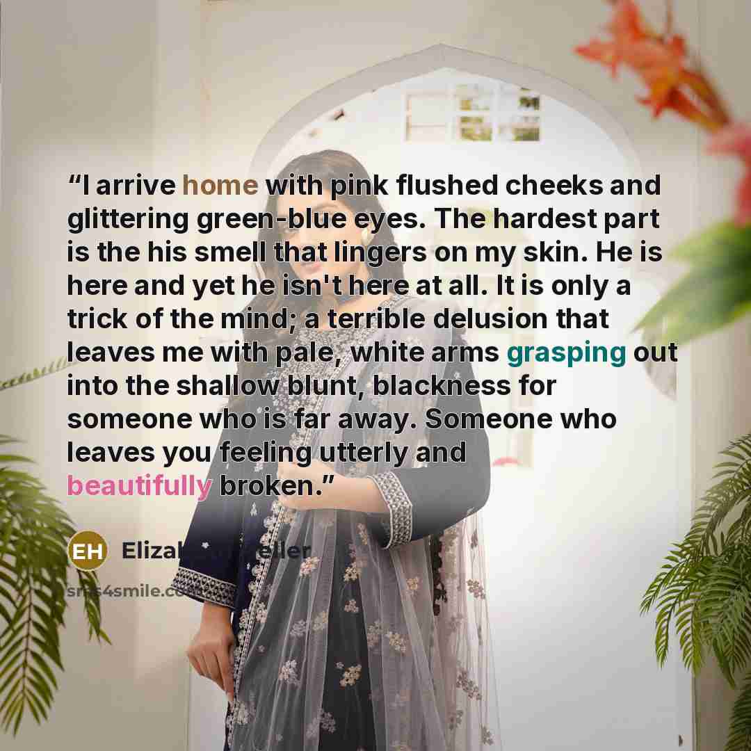“I arrive home with pink flushed cheeks and glittering green-blue eyes. The hardest part is the his smell that lingers on my skin. He is here and yet he isn't here at all. It is only a trick of the mind; a terrible delusion that leaves me with pale, white arms grasping out into the shallow blunt…” quote by Elizabeth Heller