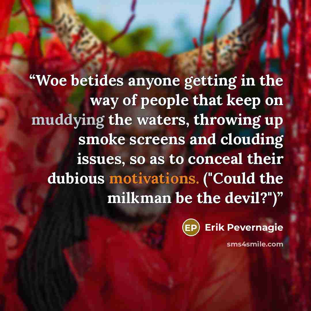 “Woe betides anyone getting in the way of people that keep on muddying the waters, throwing up smoke screens and clouding issues, so as to conceal their dubious motivations. ("Could the milkman be the devil?")” quote by Erik Pevernagie