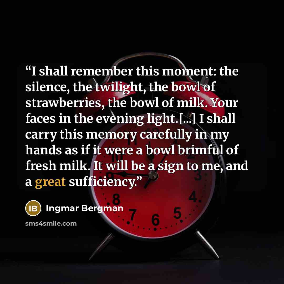 “I shall remember this moment: the silence, the twilight, the bowl of strawberries, the bowl of milk. Your faces in the evening light.[...] I shall carry this memory carefully in my hands as if it were a bowl brimful of fresh milk. It will be a sign to me, and a great sufficiency.” quote by Ingmar Bergman