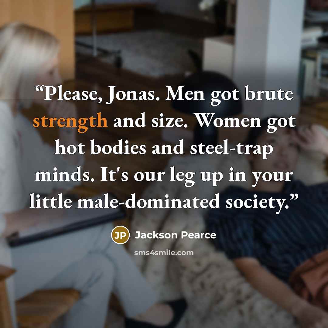 “Please, Jonas. Men got brute strength and size. Women got hot bodies and steel-trap minds. It's our leg up in your little male-dominated society.” quote by Jackson Pearce