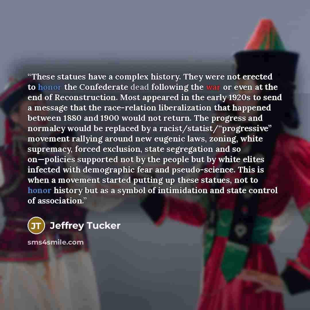 “These statues have a complex history. They were not erected to honor the Confederate dead following the war or even at the end of Reconstruction. Most appeared in the early 1920s to send a message that the race-relation liberalization that happened between 1880 and 1900 would not return. The…” quote by Jeffrey Tucker