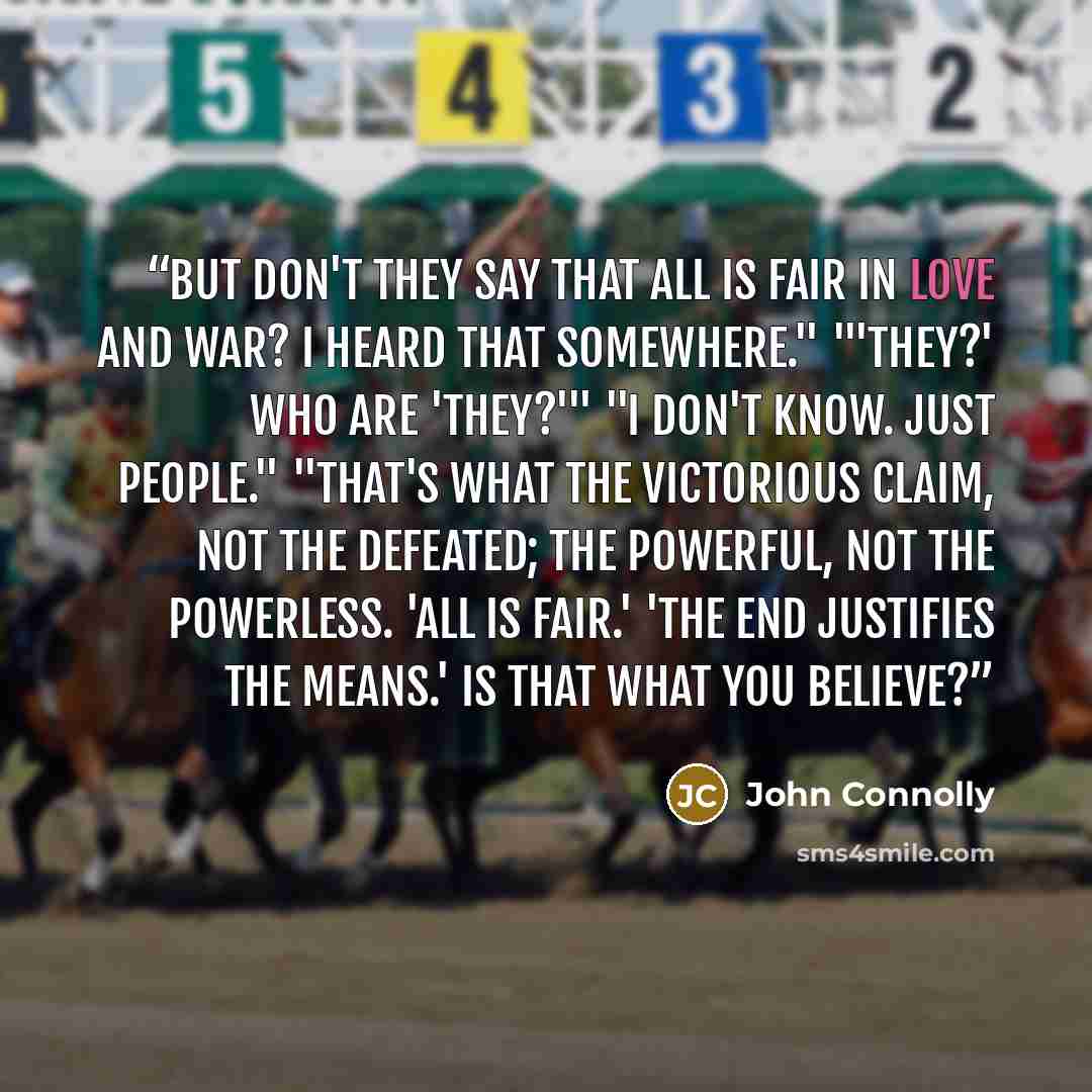 “But don't they say that all is fair in love and war? I heard that somewhere." "'They?' Who are 'they?'" "I don't know. Just people." "That's what the victorious claim, not the defeated; the powerful, not the powerless. 'All is fair.' 'The end justifies the means.' Is that what you believe?” quote by John Connolly