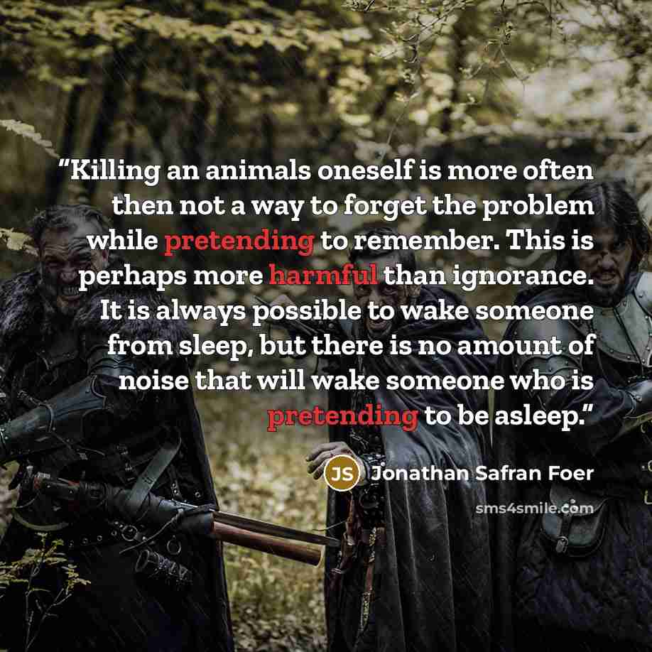 “Killing an animals oneself is more often then not a way to forget the problem while pretending to remember. This is perhaps more harmful than ignorance. It is always possible to wake someone from sleep, but there is no amount of noise that will wake someone who is pretending to be asleep.” quote by Jonathan Safran Foer