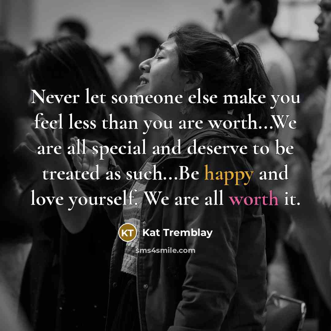 “Never let someone else make you feel less than you are worth...We are all special and deserve to be treated as such...Be happy and love yourself. We are all worth it.” quote by Kat Tremblay