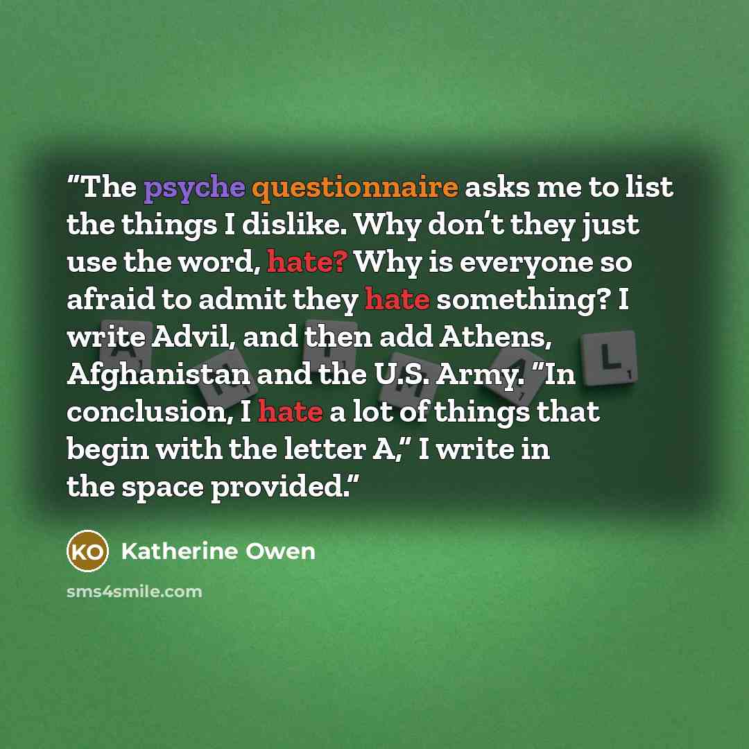 “The psyche questionnaire asks me to list the things I dislike. Why don’t they just use the word, hate? Why is everyone so afraid to admit they hate something? I write Advil, and then add Athens, Afghanistan and the U.S. Army. “In conclusion, I hate a lot of things that begin with the letter A,” I…” quote by Katherine Owen