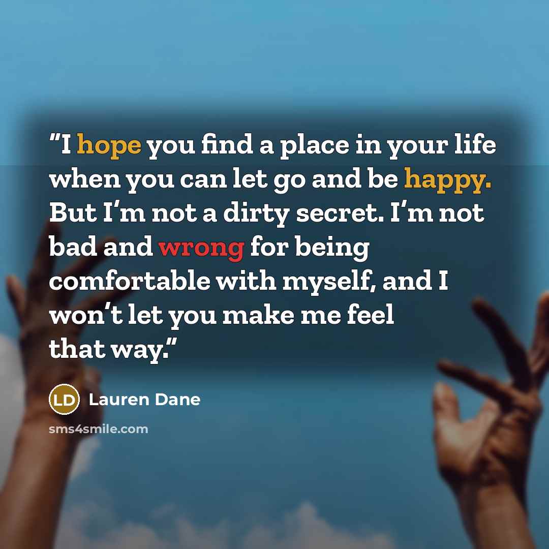 “I hope you find a place in your life when you can let go and be happy. But I’m not a dirty secret. I’m not bad and wrong for being comfortable with myself, and I won’t let you make me feel that way.” quote by Lauren Dane