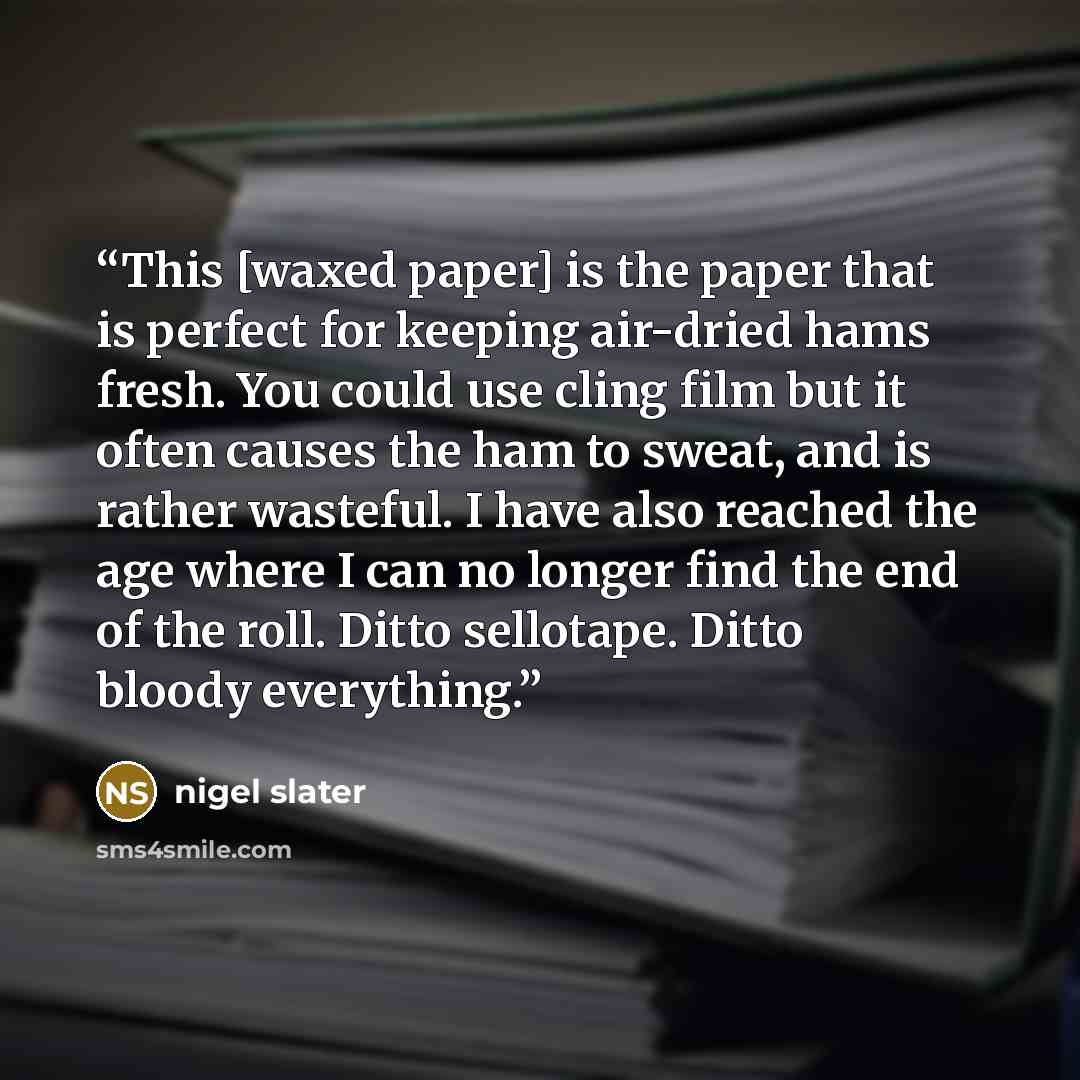 “This [waxed paper] is the paper that is perfect for keeping air-dried hams fresh. You could use cling film but it often causes the ham to sweat, and is rather wasteful. I have also reached the age where I can no longer find the end of the roll. Ditto sellotape. Ditto bloody everything.” quote by Nigel Slater