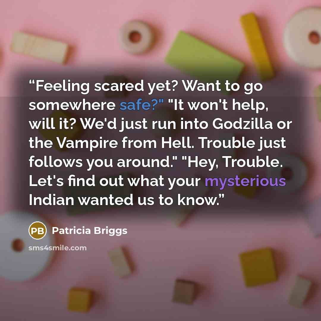 “Feeling scared yet? Want to go somewhere safe?" "It won't help, will it? We'd just run into Godzilla or the Vampire from Hell. Trouble just follows you around." "Hey, Trouble. Let's find out what your mysterious Indian wanted us to know.” quote by Patricia Briggs