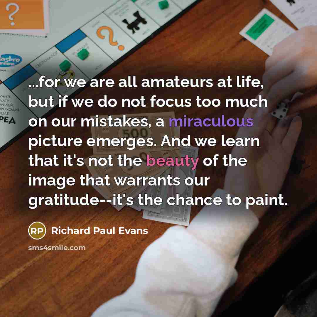 “...for we are all amateurs at life, but if we do not focus too much on our mistakes, a miraculous picture emerges. And we learn that it's not the beauty of the image that warrants our gratitude--it's the chance to paint.” quote by Richard Paul Evans
