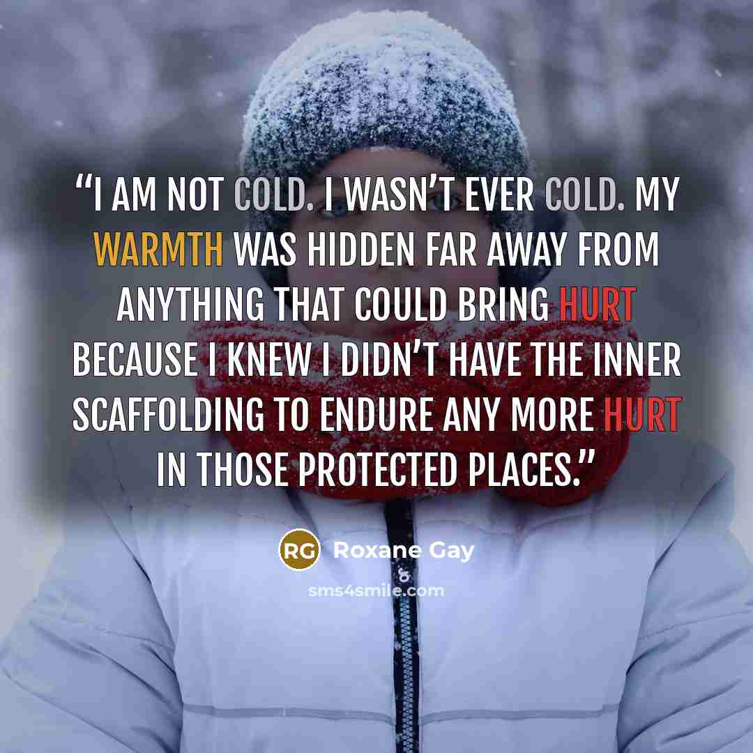 “I am not cold. I wasn’t ever cold. My warmth was hidden far away from anything that could bring hurt because I knew I didn’t have the inner scaffolding to endure any more hurt in those protected places.” quote by Roxane Gay