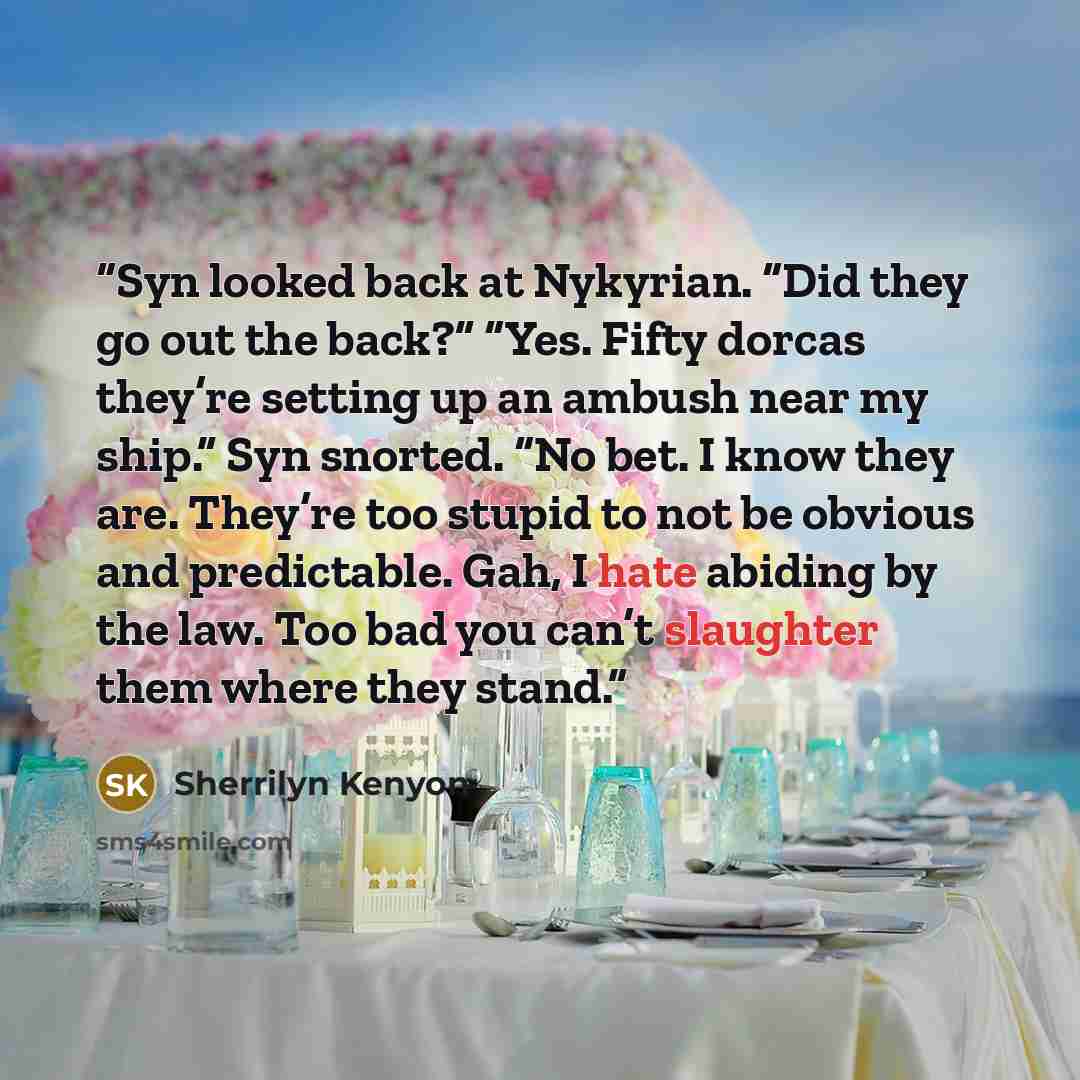 “Syn looked back at Nykyrian. “Did they go out the back?” “Yes. Fifty dorcas they’re setting up an ambush near my ship.” Syn snorted. “No bet. I know they are. They’re too stupid to not be obvious and predictable. Gah, I hate abiding by the law. Too bad you can’t slaughter them where they stand.” quote by Sherrilyn Kenyon