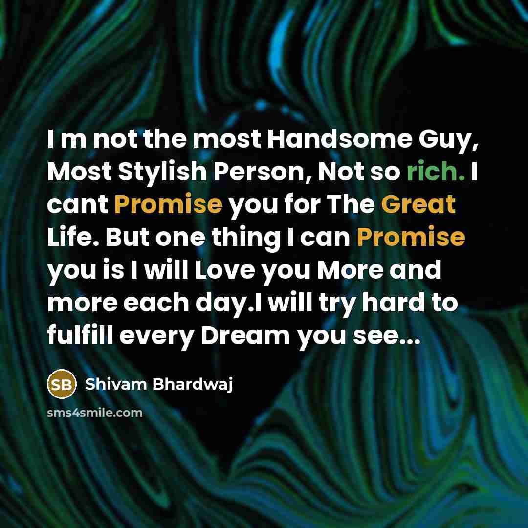 “I m not the most Handsome Guy, Most Stylish Person, Not so rich. I cant Promise you for The Great Life. But one thing I can Promise you is I will Love you More and more each day.I will try hard to fulfill every Dream you see...” quote by Shivam Bhardwaj