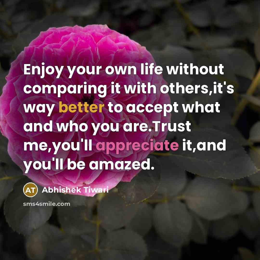 “Enjoy your own life without comparing it with others,it's way better to accept what and who you are.Trust me,you'll appreciate it,and you'll be amazed.” quote by Abhishek Tiwari