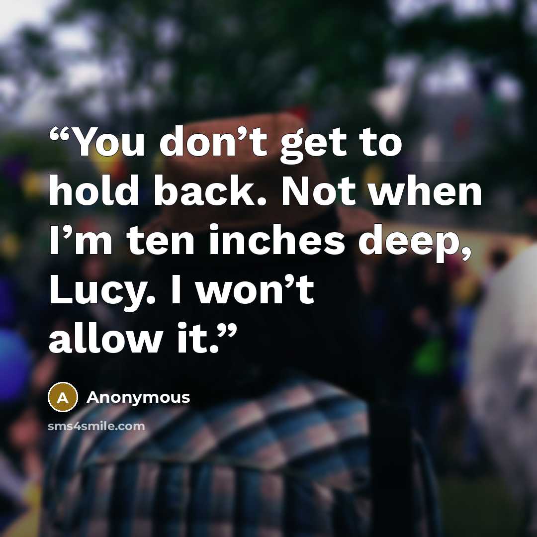 “You don’t get to hold back. Not when I’m ten inches deep, Lucy. I won’t allow it.” quote by Anonymous