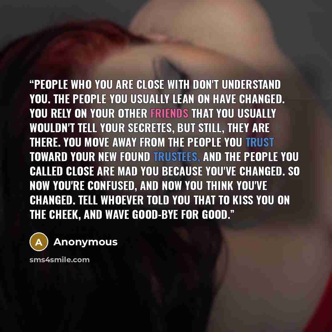 “People who you are close with don't understand you. The people you usually lean on have changed. You rely on your other friends that you usually wouldn't tell your secretes, but still, they are there. You move away from the people you trust toward your new found trustees, and the people you called…” quote by Anonymous